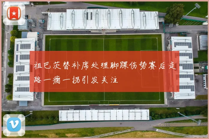 祖巴茨替补席处理脚踝伤势赛后走路一瘸一拐引发关注
