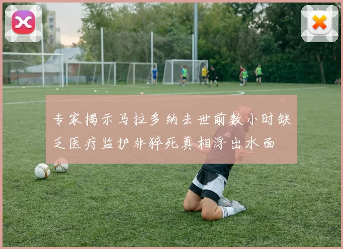 专家揭示马拉多纳去世前数小时缺乏医疗监护非猝死真相浮出水面
