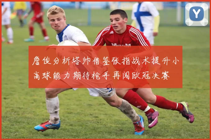 詹俊分析塔帅借鉴张指战术提升小高球能力期待枪手再闯欧冠决赛