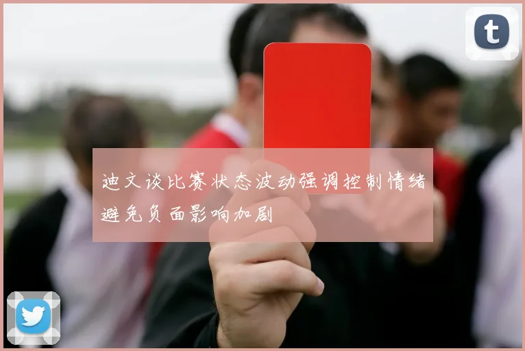迪文谈比赛状态波动强调控制情绪避免负面影响加剧