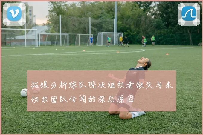 拓媒分析球队现状组织者缺失与米切尔留队传闻的深层原因