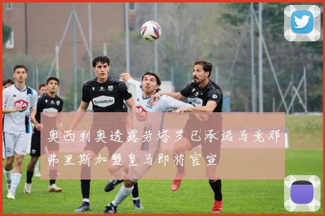 奥西利奥透露劳塔罗已承诺马竞邓弗里斯加盟皇马即将官宣