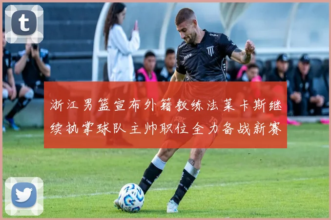 浙江男篮宣布外籍教练法莱卡斯继续执掌球队主帅职位全力备战新赛季