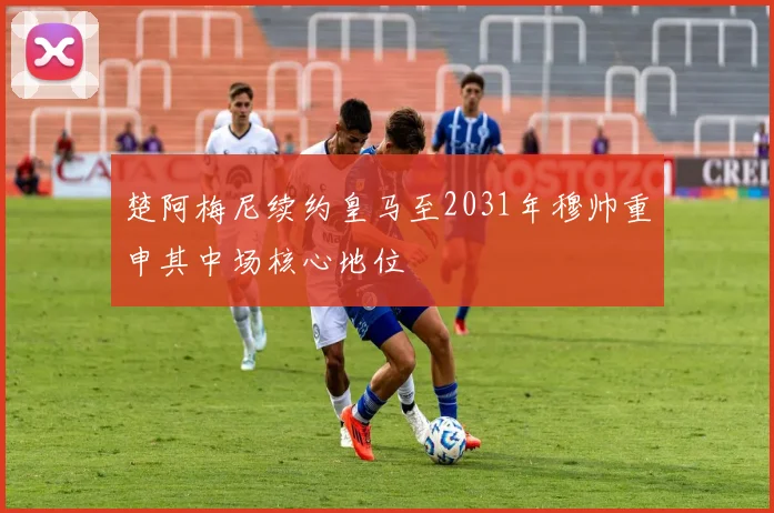 楚阿梅尼续约皇马至2031年穆帅重申其中场核心地位