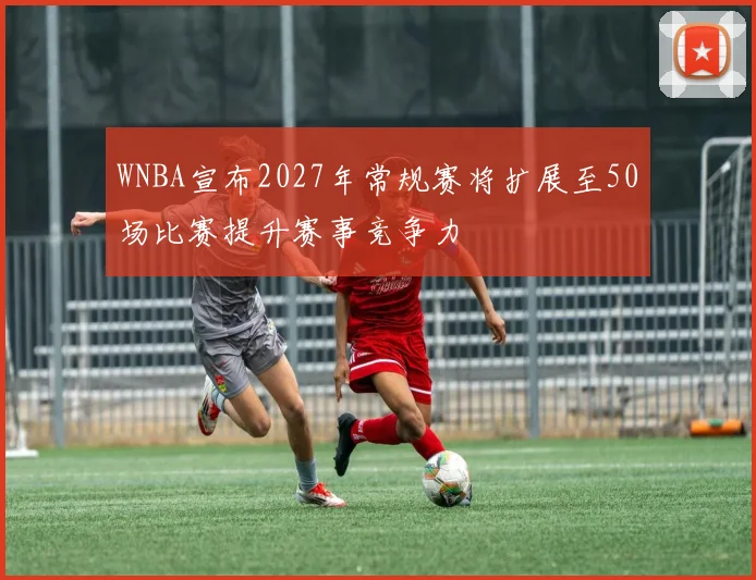 WNBA宣布2027年常规赛将扩展至50场比赛提升赛事竞争力