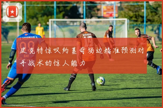 皮克特惊叹约基奇场边精准预测对手战术的惊人能力