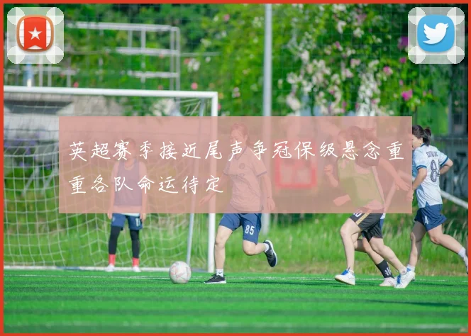 英超赛季接近尾声争冠保级悬念重重各队命运待定